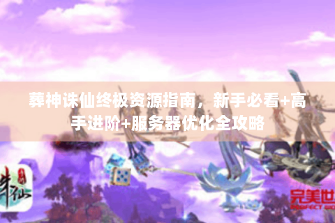 葬神诛仙终极资源指南，新手必看+高手进阶+服务器优化全攻略