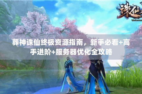 葬神诛仙终极资源指南，新手必看+高手进阶+服务器优化全攻略