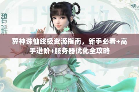 葬神诛仙终极资源指南，新手必看+高手进阶+服务器优化全攻略