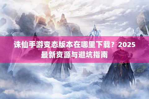 诛仙手游变态版本在哪里下载？2025最新资源与避坑指南