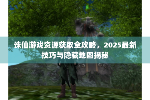 诛仙游戏资源获取全攻略，2025最新技巧与隐藏地图揭秘
