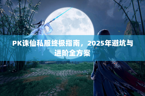PK诛仙私服终极指南，2025年避坑与进阶全方案