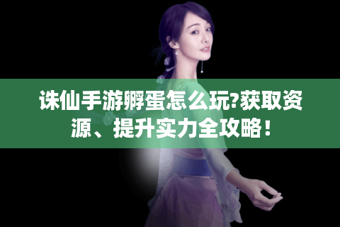 诛仙手游孵蛋怎么玩?获取资源、提升实力全攻略！