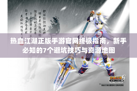 热血江湖正版手游官网终极指南，新手必知的7个避坑技巧与资源地图