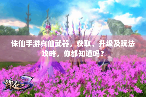 诛仙手游真仙武器，获取、升级及玩法攻略，你都知道吗？