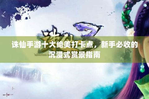 诛仙手游十大绝美打卡点，新手必收的沉浸式赏景指南