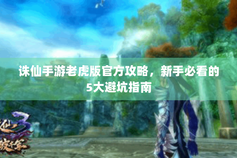 诛仙手游老虎版官方攻略，新手必看的5大避坑指南