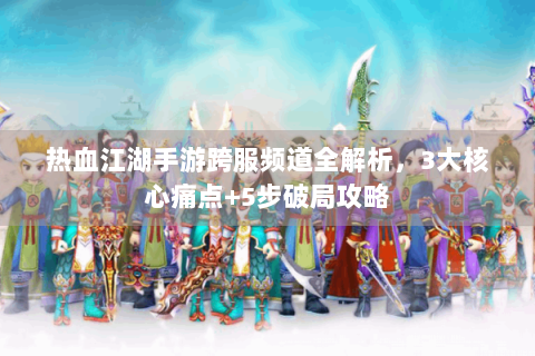 热血江湖手游跨服频道全解析，3大核心痛点+5步破局攻略