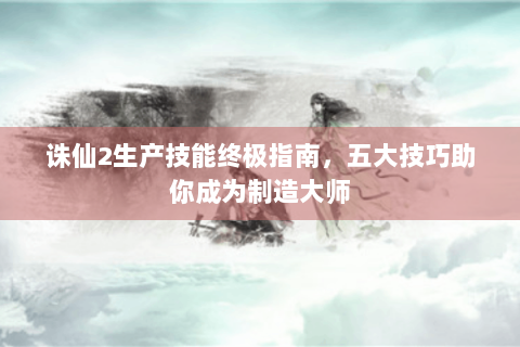 诛仙2生产技能终极指南，五大技巧助你成为制造大师