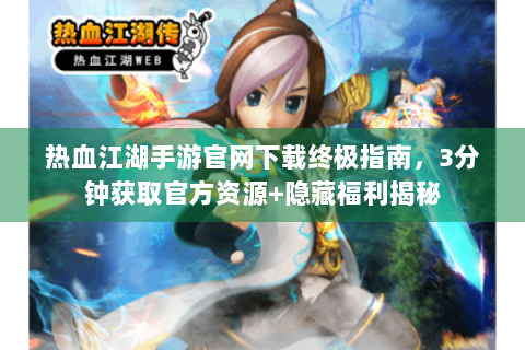 热血江湖手游官网下载终极指南，3分钟获取官方资源+隐藏福利揭秘