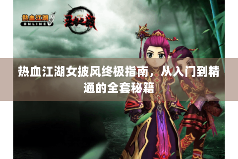 热血江湖女披风终极指南，从入门到精通的全套秘籍