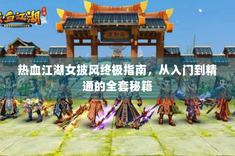 热血江湖女披风终极指南，从入门到精通的全套秘籍
