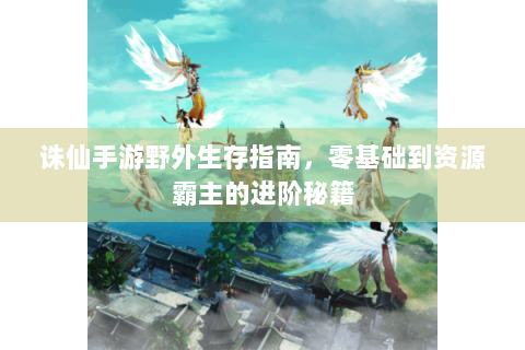 诛仙手游野外生存指南，零基础到资源霸主的进阶秘籍