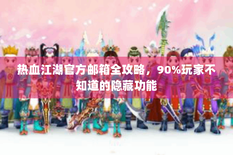热血江湖官方邮箱全攻略，90%玩家不知道的隐藏功能