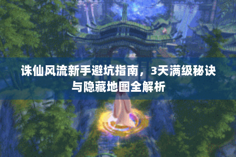 诛仙风流新手避坑指南，3天满级秘诀与隐藏地图全解析
