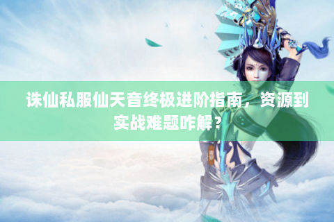 诛仙私服仙天音终极进阶指南，资源到实战难题咋解？