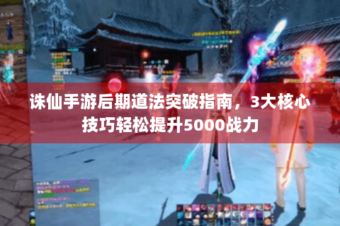 诛仙手游后期道法突破指南，3大核心技巧轻松提升5000战力
