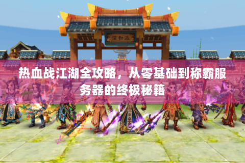 热血战江湖全攻略，从零基础到称霸服务器的终极秘籍