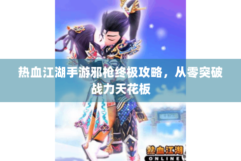 热血江湖手游邪枪终极攻略，从零突破战力天花板