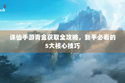 诛仙手游青金获取全攻略，新手必看的5大核心技巧