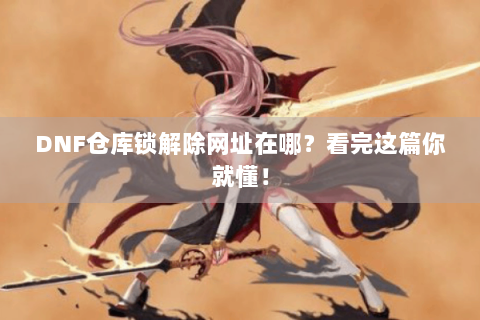 DNF仓库锁解除网址在哪？看完这篇你就懂！