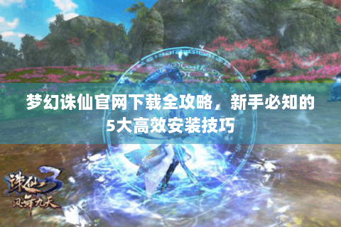 梦幻诛仙官网下载全攻略，新手必知的5大高效安装技巧