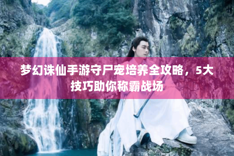 梦幻诛仙手游守尸宠培养全攻略，5大技巧助你称霸战场