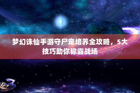 梦幻诛仙手游守尸宠培养全攻略，5大技巧助你称霸战场