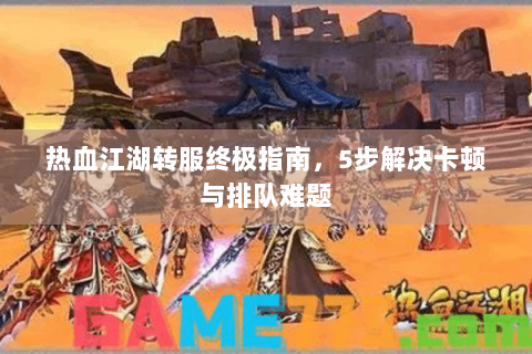热血江湖转服终极指南，5步解决卡顿与排队难题