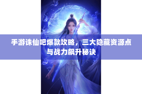 手游诛仙吧爆款攻略，三大隐藏资源点与战力飙升秘诀