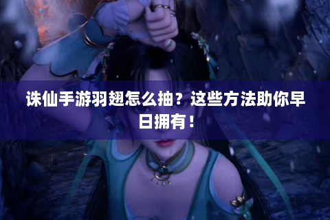 诛仙手游羽翅怎么抽？这些方法助你早日拥有！
