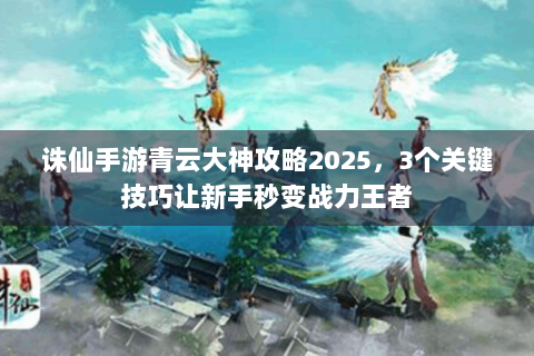 诛仙手游青云大神攻略2025，3个关键技巧让新手秒变战力王者