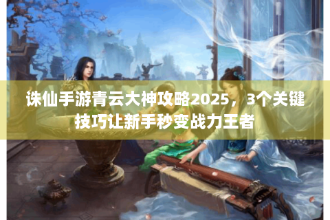 诛仙手游青云大神攻略2025，3个关键技巧让新手秒变战力王者