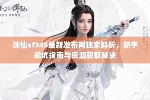 诛仙sf345最新发布网独家解析，新手避坑指南与资源获取秘诀