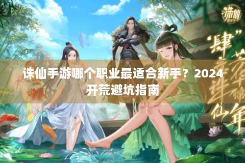诛仙手游哪个职业最适合新手？2024开荒避坑指南
