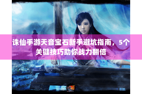 诛仙手游天音宝石新手避坑指南，5个关键技巧助你战力翻倍