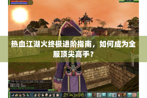 热血江湖火终极进阶指南，如何成为全服顶尖高手？