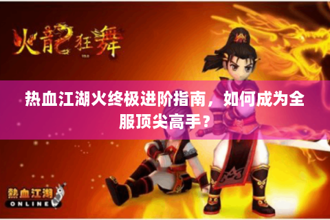 热血江湖火终极进阶指南，如何成为全服顶尖高手？