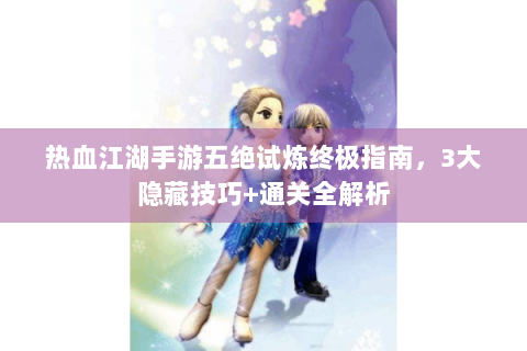 热血江湖手游五绝试炼终极指南，3大隐藏技巧+通关全解析