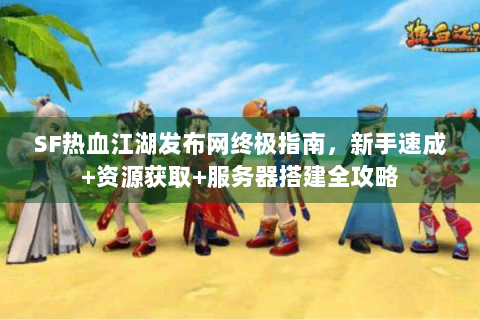 SF热血江湖发布网终极指南，新手速成+资源获取+服务器搭建全攻略
