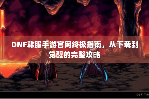 DNF韩服手游官网终极指南，从下载到觉醒的完整攻略