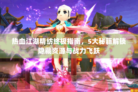 热血江湖精纺终极指南，5大秘籍解锁隐藏资源与战力飞跃