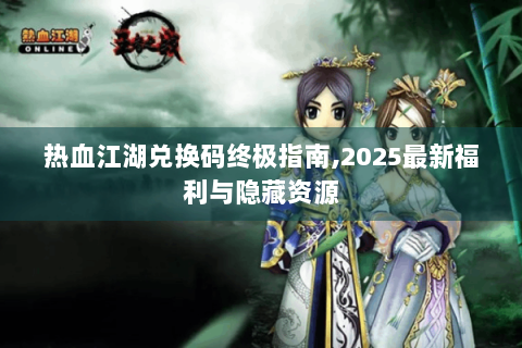 热血江湖兑换码终极指南,2025最新福利与隐藏资源
