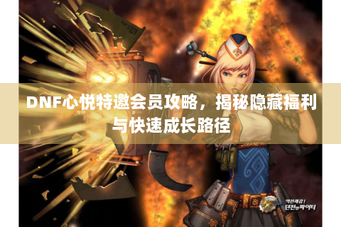 DNF心悦特邀会员攻略，揭秘隐藏福利与快速成长路径