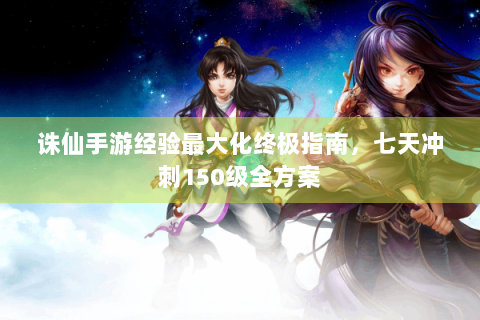 诛仙手游经验最大化终极指南，七天冲刺150级全方案