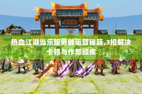 热血江湖当乐服务器运营秘籍,3招解决卡顿与作弊顽疾