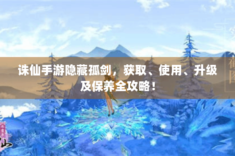 诛仙手游隐藏孤剑，获取、使用、升级及保养全攻略！