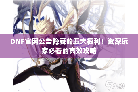 DNF官网公告隐藏的五大福利！资深玩家必看的高效攻略