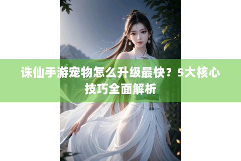诛仙手游宠物怎么升级最快？5大核心技巧全面解析