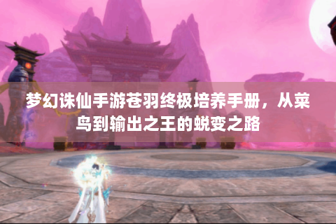 梦幻诛仙手游苍羽终极培养手册，从菜鸟到输出之王的蜕变之路